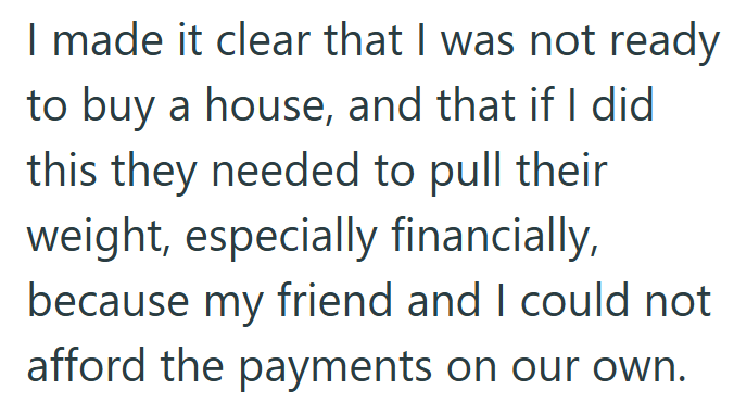 I made it clear that I was not ready to buy a house, and that if I did this they needed to pull their weight, especially financially, because my friend and I could not afford the payments on our own.