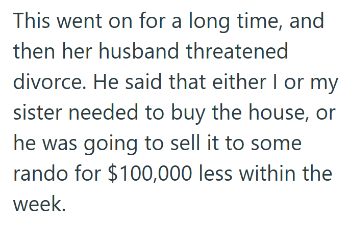 This went on for a long time, and then her husband threatened divorce. He said that either I or my sister needed to buy the house, or he was going to sell it to some rando for $100,000 less within the week.