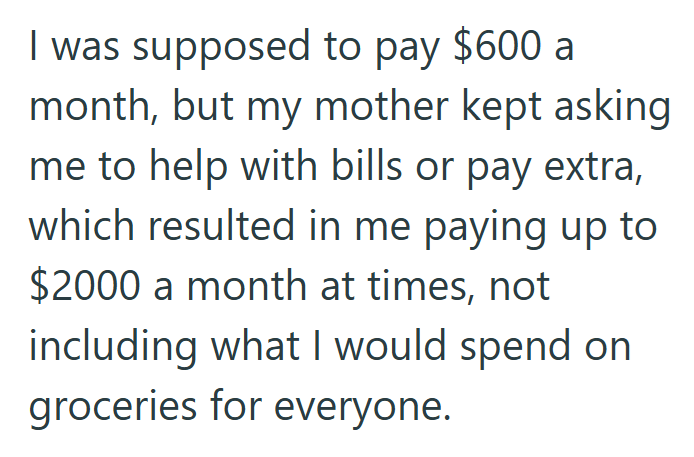 I was supposed to pay $600 a month, but my mother kept asking me to help with bills or pay extra, which resulted in me paying up to $2000 a month at times, not including what I would spend on groceries for everyone.