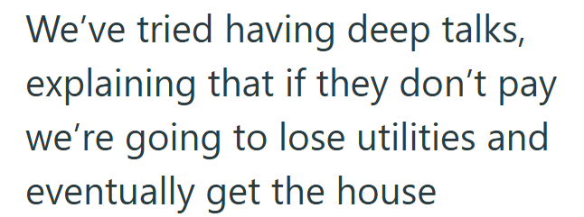 We've tried having deep talks, explaining that if they don't pay we're going to lose utilities and eventually get the house