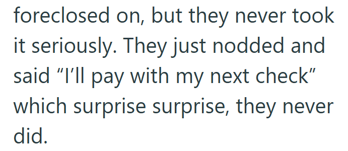 foreclosed on, but they never took it seriously. They just nodded and said "I'll pay with my next check" which surprise surprise, they never did.