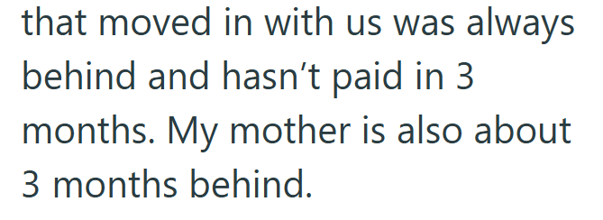 that moved in with us was always behind and hasn't paid in 3 months. My mother is also about 3 months behind.