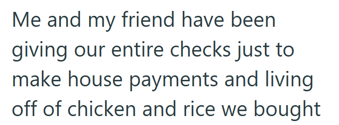 Me and my friend have been giving our entire checks just to make house payments and living off of chicken and rice we bought