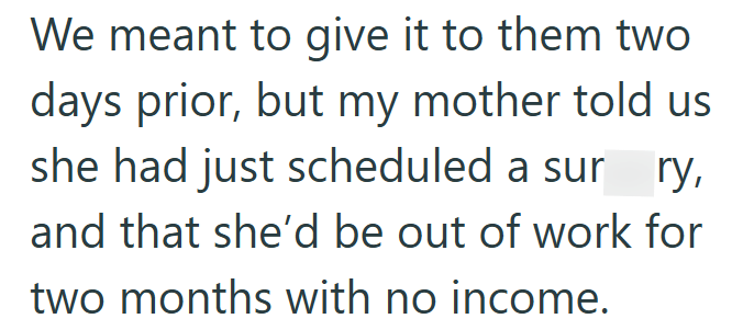 We meant to give it to them two days prior, but my mother told us she had just scheduled a surry, and that she'd be out of work for two months with no income.