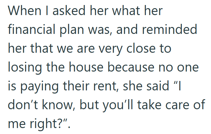 When I asked her what her financial plan was, and reminded her that we are very close to losing the house because no one is paying their rent, she said "I don't know, but you'll take care of me right?".