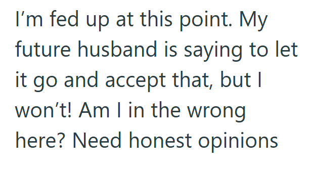I'm fed up at this point. My future husband is saying to let it go and accept that, but I won't! Am I in the wrong here? Need honest opinions