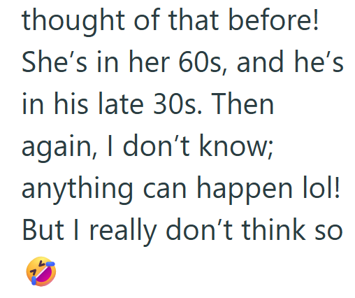 thought of that before! She's in her 60s, and he's in his late 30s. Then again, I don't know; anything can happen lol! But I really don't think so