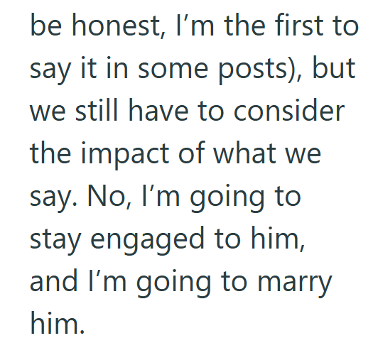 be honest, I'm the first to say it in some posts), but we still have to consider the impact of what we say. No, I'm going to stay engaged to him, and I'm going to marry him.