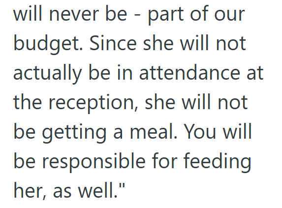 will never be - part of our budget. Since she will not actually be in attendance at the reception, she will not be getting a meal. You will be responsible for feeding her, as well."
