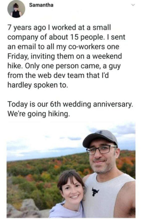 Samantha 7 years ago I worked at a small company of about 15 people. I sent an email to all my co-workers one Friday, inviting them on a weekend hike. Only one person came, a guy from the web dev team that I'd hardley spoken to. Today is our 6th wedding anniversary. We're going hiking.