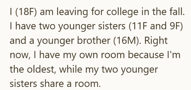 I (18F) am leaving for college in the fall. I have two younger sisters (11F and 9F) and a younger brother (16M). Right now, I have my own room because I'm the oldest, while my two younger sisters share a room.