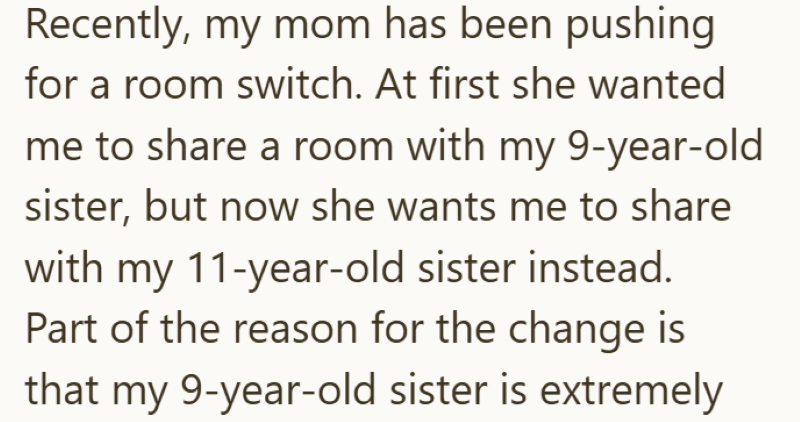 Recently, my mom has been pushing for a room switch. At first she wanted me to share a room with my 9-year-old sister, but now she wants me to share with my 11-year-old sister instead. Part of the reason for the change is that my 9-year-old sister is extremely