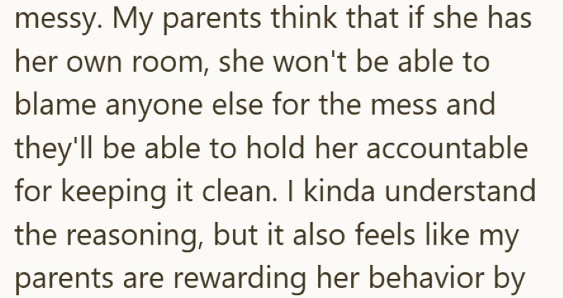 messy. My parents think that if she has her own room, she won't be able to blame anyone else for the mess and they'll be able to hold her accountable for keeping it clean. I kinda understand the reasoning, but it also feels like my parents are rewarding her behavior by