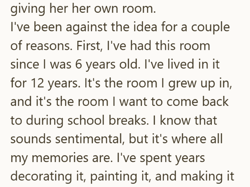 giving her her own room. I've been against the idea for a couple of reasons. First, I've had this room since I was 6 years old. I've lived in it for 12 years. It's the room I grew up in, and it's the room I want to come back to during school breaks. I know that sounds sentimental, but it's where all my memories are. I've spent years decorating it, painting it, and making it