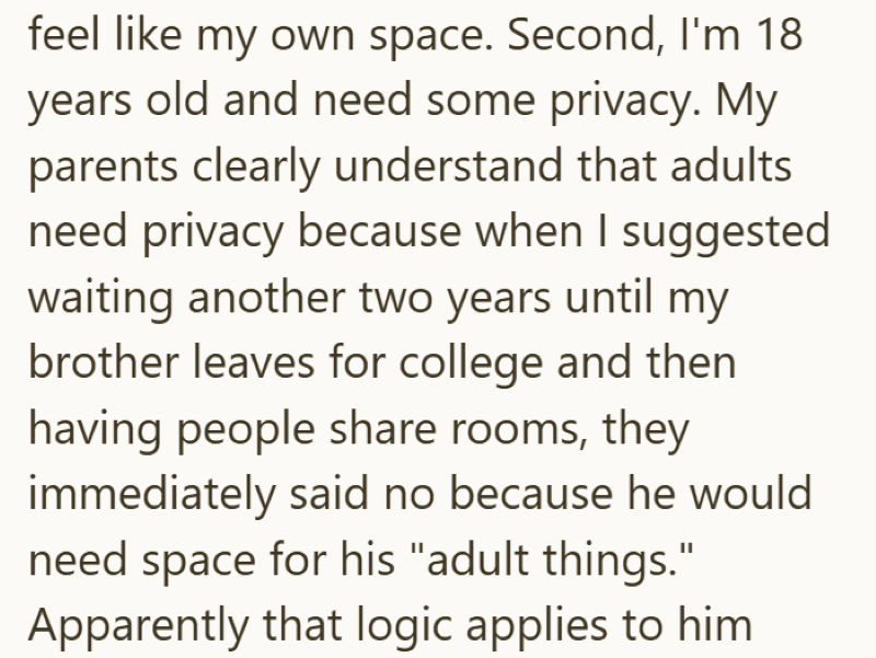 feel like my own space. Second, I'm 18 years old and need some privacy. My parents clearly understand that adults need privacy because when I suggested waiting another two years until my brother leaves for college and then having people share rooms, they immediately said no because he would need space for his "adult things." Apparently that logic applies to him