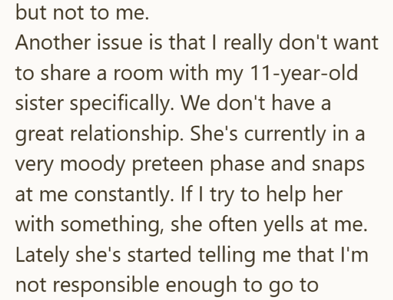 but not to me. Another issue is that I really don't want to share a room with my 11-year-old sister specifically. We don't have a great relationship. She's currently in a very moody preteen phase and snaps at me constantly. If I try to help her with something, she often yells at me. Lately she's started telling me that I'm not responsible enough to go to