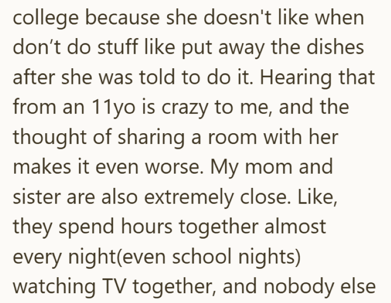 college because she doesn't like when don't do stuff like put away the dishes after she was told to do it. Hearing that from an 11yo is crazy to me, and the thought of sharing a room with her makes it even worse. My mom and sister are also extremely close. Like, they spend hours together almost every night(even school nights) watching TV together, and nobody else
