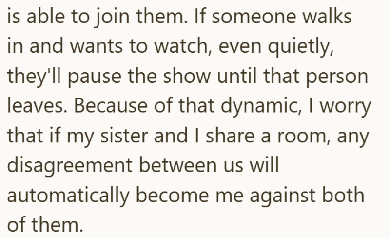 is able to join them. If someone walks in and wants to watch, even quietly, they'll pause the show until that person leaves. Because of that dynamic, I worry that if my sister and I share a room, any disagreement between us will automatically become me against both of them.