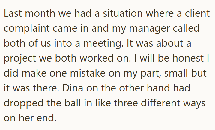 Last month we had a situation where a client complaint came in and my manager called both of us into a meeting. It was about a project we both worked on. I will be honest I did make one mistake on my part, small but it was there. Dina on the other hand had dropped the ball in like three different ways on her end.