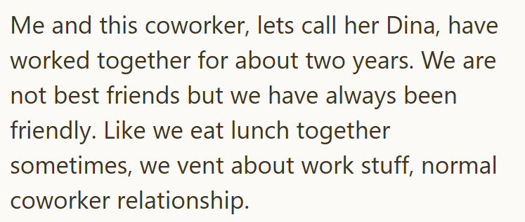 Me and this coworker, lets call her Dina, have worked together for about two years. We are not best friends but we have always been friendly. Like we eat lunch together sometimes, we vent about work stuff, normal coworker relationship.
