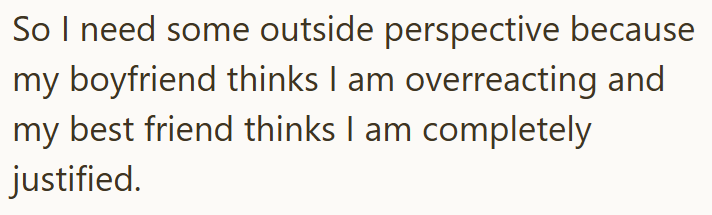 So I need some outside perspective because my boyfriend thinks I am overreacting and my best friend thinks I am completely justified.