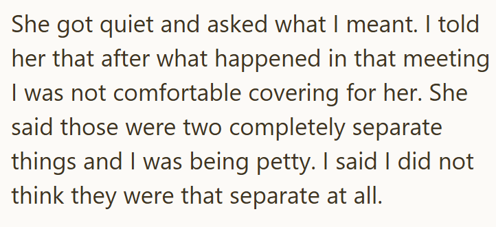 She got quiet and asked what I meant. I told her that after what happened in that meeting I was not comfortable covering for her. She said those were two completely separate things and I was being petty. I said I did not think they were that separate at all.