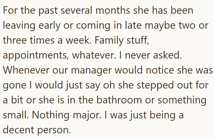 For the past several months she has been leaving early or coming in late maybe two or three times a week. Family stuff, appointments, whatever. I never asked. Whenever our manager would notice she was gone I would just say oh she stepped out for a bit or she is in the bathroom or something small. Nothing major. I was just being a decent person.