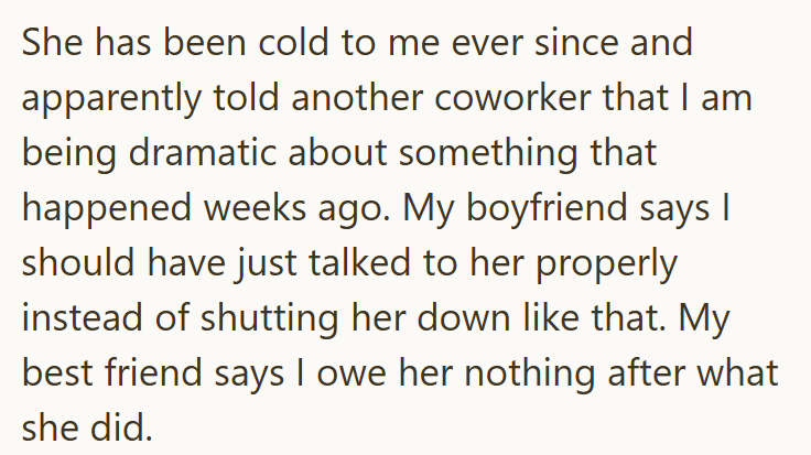 She has been cold to me ever since and apparently told another coworker that I am being dramatic about something that happened weeks ago. My boyfriend says I should have just talked to her properly instead of shutting her down like that. My best friend says I owe her nothing after what she did.