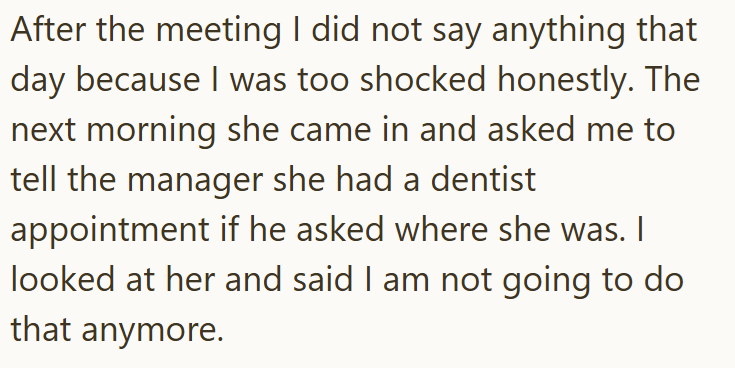 After the meeting I did not say anything that day because I was too shocked honestly. The next morning she came in and asked me to tell the manager she had a dentist appointment if he asked where she was. I looked at her and said I am not going to do that anymore.