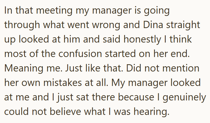 In that meeting my manager is going through what went wrong and Dina straight up looked at him and said honestly I think most of the confusion started on her end. Meaning me. Just like that. Did not mention her own mistakes at all. My manager looked at me and I just sat there because I genuinely could not believe what I was hearing.