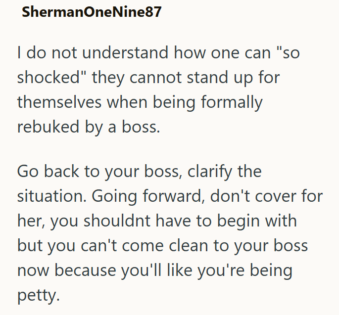 ShermanOneNine87 I do not understand how one can "so shocked" they cannot stand up for themselves when being formally rebuked by a boss. Go back to your boss, clarify the situation. Going forward, don't cover for her, you shouldnt have to begin with but you can't come clean to your boss now because you'll like you're being petty.