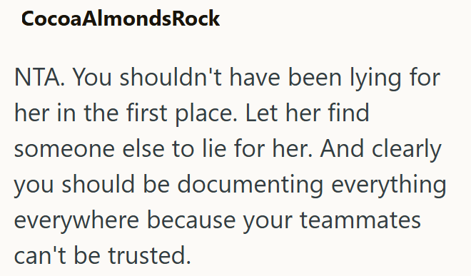 Cocoa Almonds Rock NTA. You shouldn't have been lying for her in the first place. Let her find someone else to lie for her. And clearly you should be documenting everything everywhere because your teammates can't be trusted.