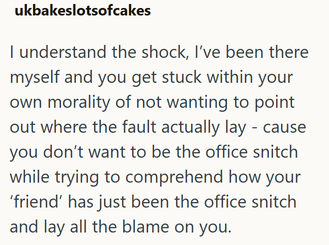 ukbakeslotsofcakes I understand the shock, I've been there myself and you get stuck within your own morality of not wanting to point out where the fault actually lay - cause you don't want to be the office snitch while trying to comprehend how your 'friend' has just been the office snitch and lay all the blame on you.
