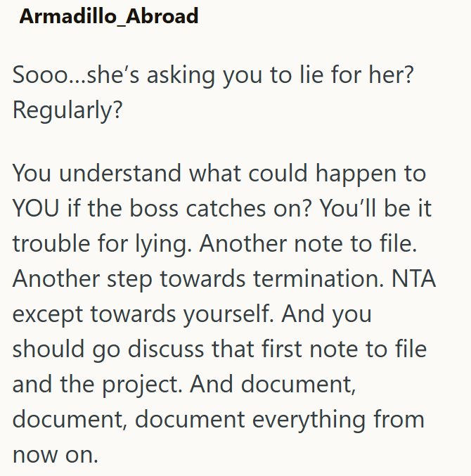Armadillo_Abroad Sooo...she's asking you to lie for her? Regularly? You understand what could happen to YOU if the boss catches on? You'll be it trouble for lying. Another note to file. Another step towards termination. NTA except towards yourself. And you should go discuss that first note to file and the project. And document, document, document everything from now on.