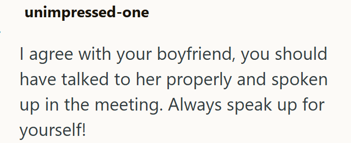 unimpressed-one I agree with your boyfriend, you should have talked to her properly and spoken up in the meeting. Always speak up for yourself!