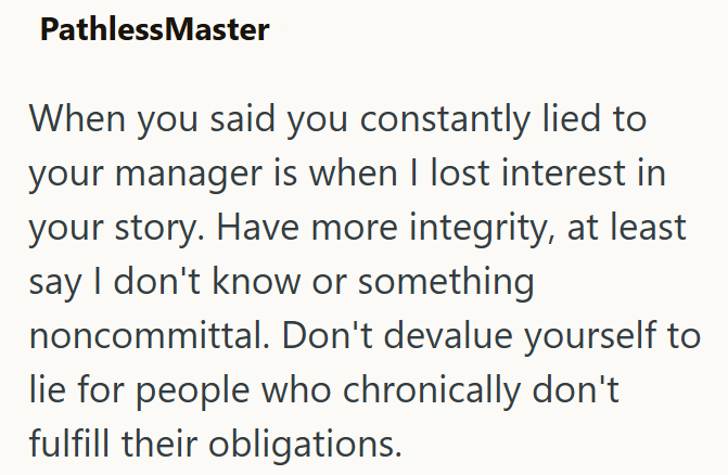 Pathless Master When you said you constantly lied to your manager is when I lost interest in your story. Have more integrity, at least say I don't know or something noncommittal. Don't devalue yourself to lie for people who chronically don't fulfill their obligations.