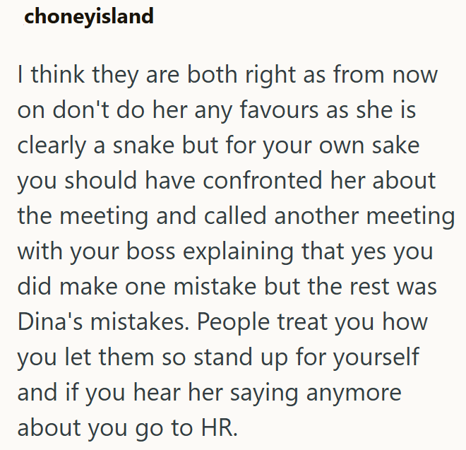 choneyisland I think they are both right as from now on don't do her any favours as she is clearly a snake but for your own sake you should have confronted her about the meeting and called another meeting with your boss explaining that yes you did make one mistake but the rest was Dina's mistakes. People treat you how you let them so stand up for yourself and if you hear her saying anymore about you go to HR.