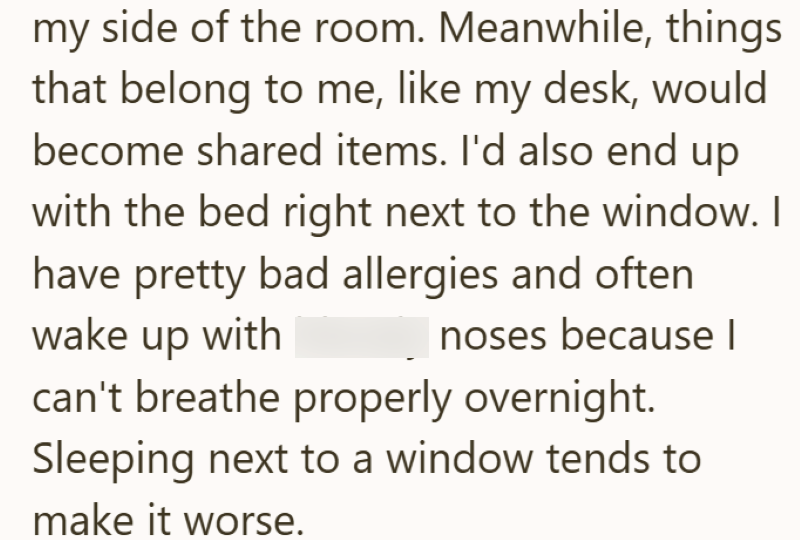 my side of the room. Meanwhile, things that belong to me, like my desk, would become shared items. I'd also end up with the bed right next to the window. I have pretty bad allergies and often wake up with noses because I can't breathe properly overnight. Sleeping next to a window tends to make it worse.