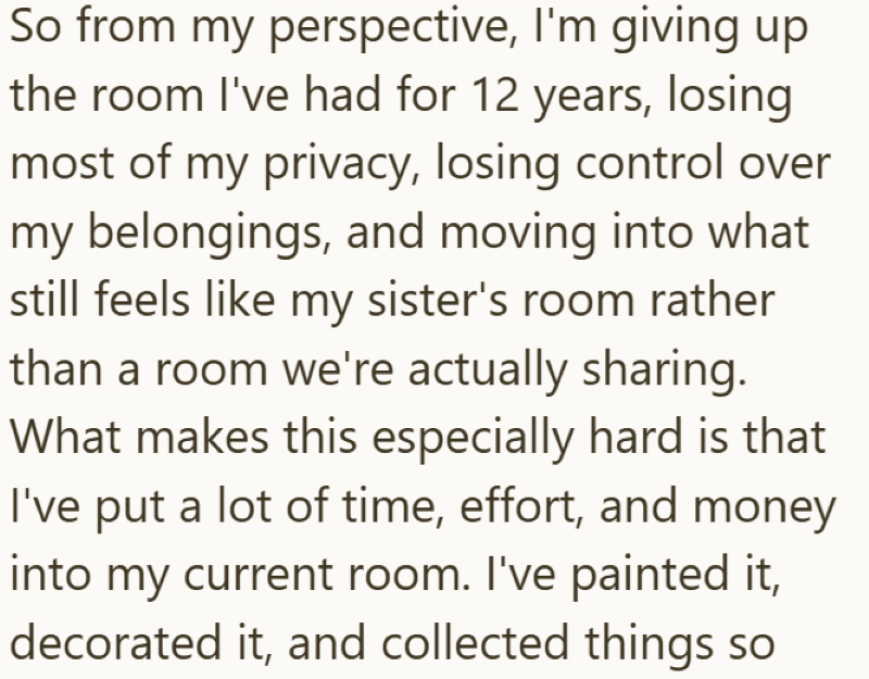 So from my perspective, I'm giving up the room I've had for 12 years, losing most of my privacy, losing control over my belongings, and moving into what still feels like my sister's room rather than a room we're actually sharing. What makes this especially hard is that I've put a lot of time, effort, and money into my current room. I've painted it, decorated it, and collected things so