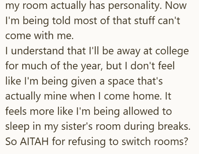my room actually has personality. Now I'm being told most of that stuff can't come with me. I understand that I'll be away at college for much of the year, but I don't feel like I'm being given a space that's actually mine when I come home. It feels more like I'm being allowed to sleep in my sister's room during breaks. So AITAH for refusing to switch rooms?