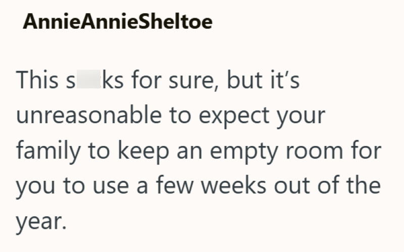 AnnieAnnieSheltoe This s ks for sure, but it's unreasonable to expect your family to keep an empty room for you to use a few weeks out of the year.