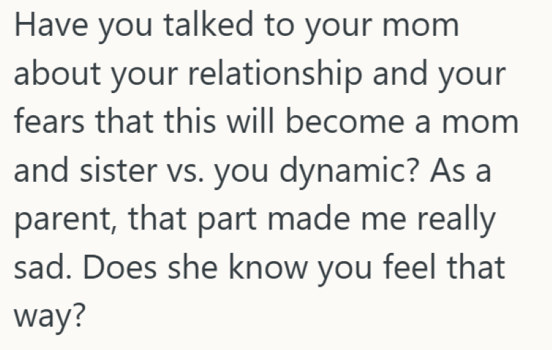 Have you talked to your mom about your relationship and your fears that this will become a mom and sister vs. you dynamic? As a parent, that part made me really sad. Does she know you feel that way?