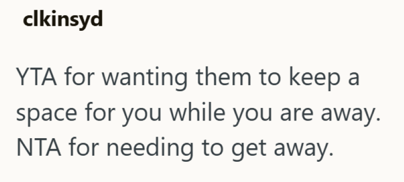 clkinsyd YTA for wanting them to keep a space for you while you are away. NTA for needing to get away.