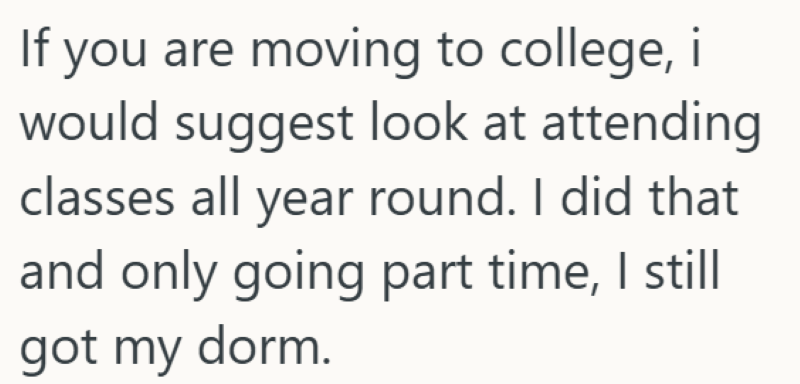 If you are moving to college, i would suggest look at attending classes all year round. I did that and only going part time, I still got my dorm.