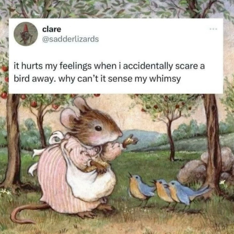 clare @sadderlizards it hurts my feelings when i accidentally scare bird away. why can't it sense my whimsy