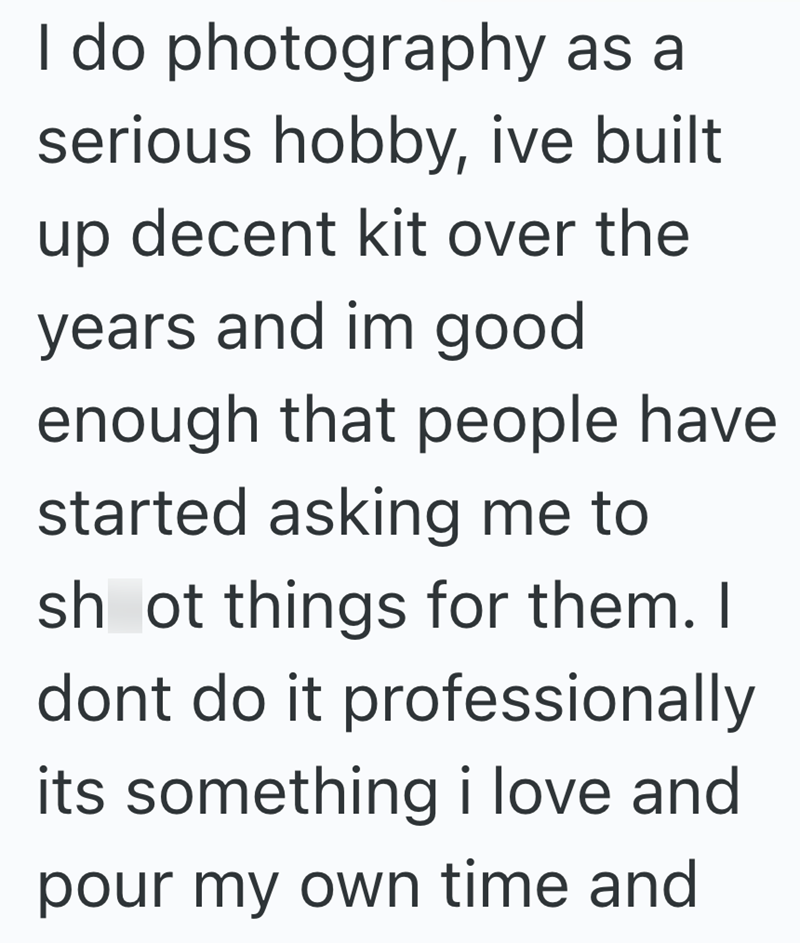 I do photography as a serious hobby, ive built up decent kit over the years and im good enough that people have started asking me to sh ot things for them. I dont do it professionally its something i love and pour my own time and