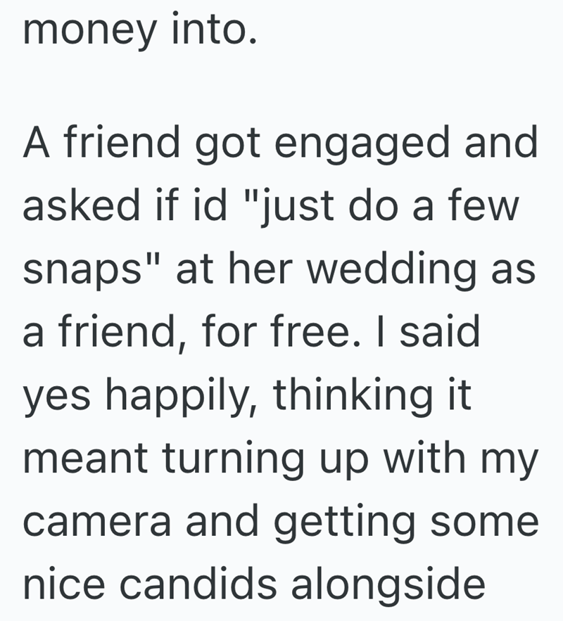 money into. A friend got engaged and asked if id "just do a few snaps" at her wedding as a friend, for free. I said yes happily, thinking it meant turning up with my camera and getting some nice candids alongside