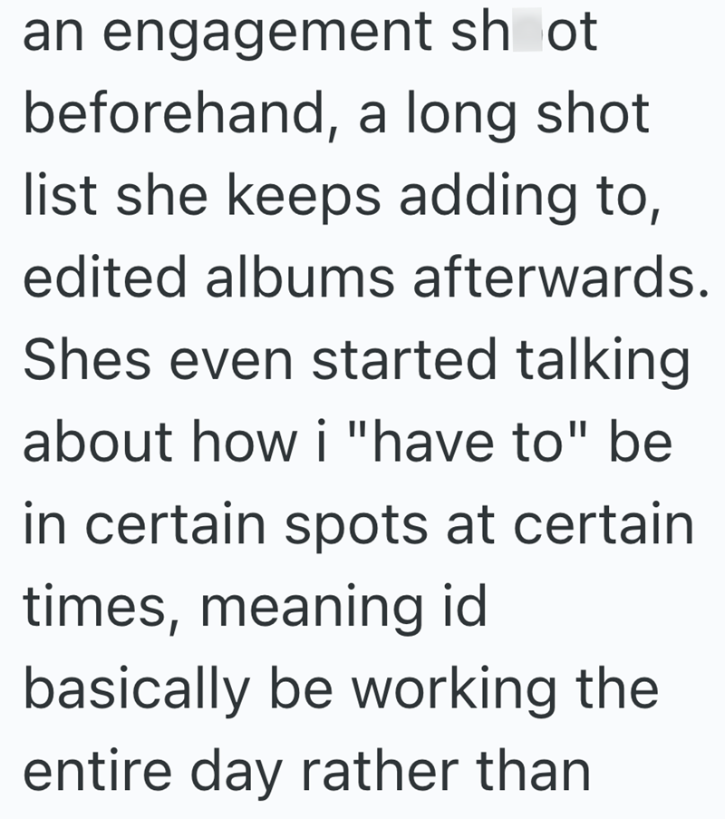 an engagement shot beforehand, a long shot list she keeps adding to, edited albums afterwards. Shes even started talking about how i "have to" be in certain spots at certain times, meaning id basically be working the entire day rather than