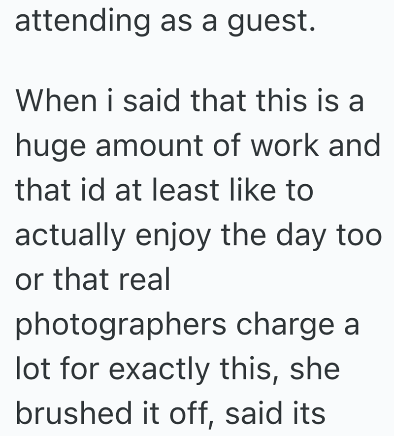 attending as a guest. When i said that this is a huge amount of work and that id at least like to actually enjoy the day too or that real photographers charge a lot for exactly this, she brushed it off, said its