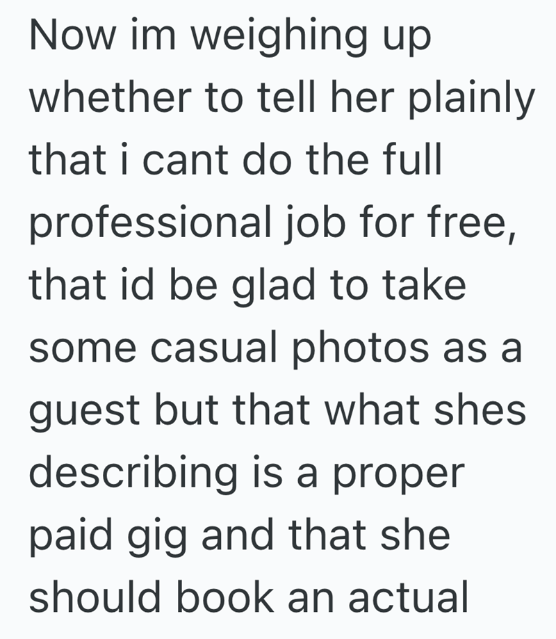 Now im weighing up whether to tell her plainly that i cant do the full professional job for free, that id be glad to take some casual photos as a guest but that what shes describing is a proper paid gig and that she should book an actual